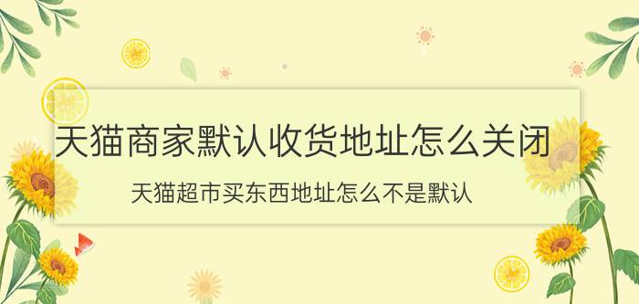 天猫商家默认收货地址怎么关闭 天猫超市买东西地址怎么不是默认？